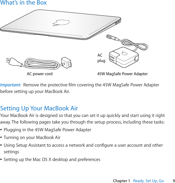 9Chapter 1   Ready, Set Up, GoWhat’s in the BoxAC power cordACplug45W MagSafe Power AdapterImportant:  Removetheprotectivelmcoveringthe45WMagSafePowerAdapterbefore setting up your MacBook Air.Setting Up Your MacBook AirYour MacBook Air is designed so that you can set it up quickly and start using it right away. The following pages take you through the setup process, including these tasks: ÂPlugginginthe45WMagSafePowerAdapter ÂTurning on your MacBook Air ÂUsingSetupAssistanttoaccessanetworkandcongureauseraccountandothersettings ÂSetting up the Mac OS X desktop and preferences