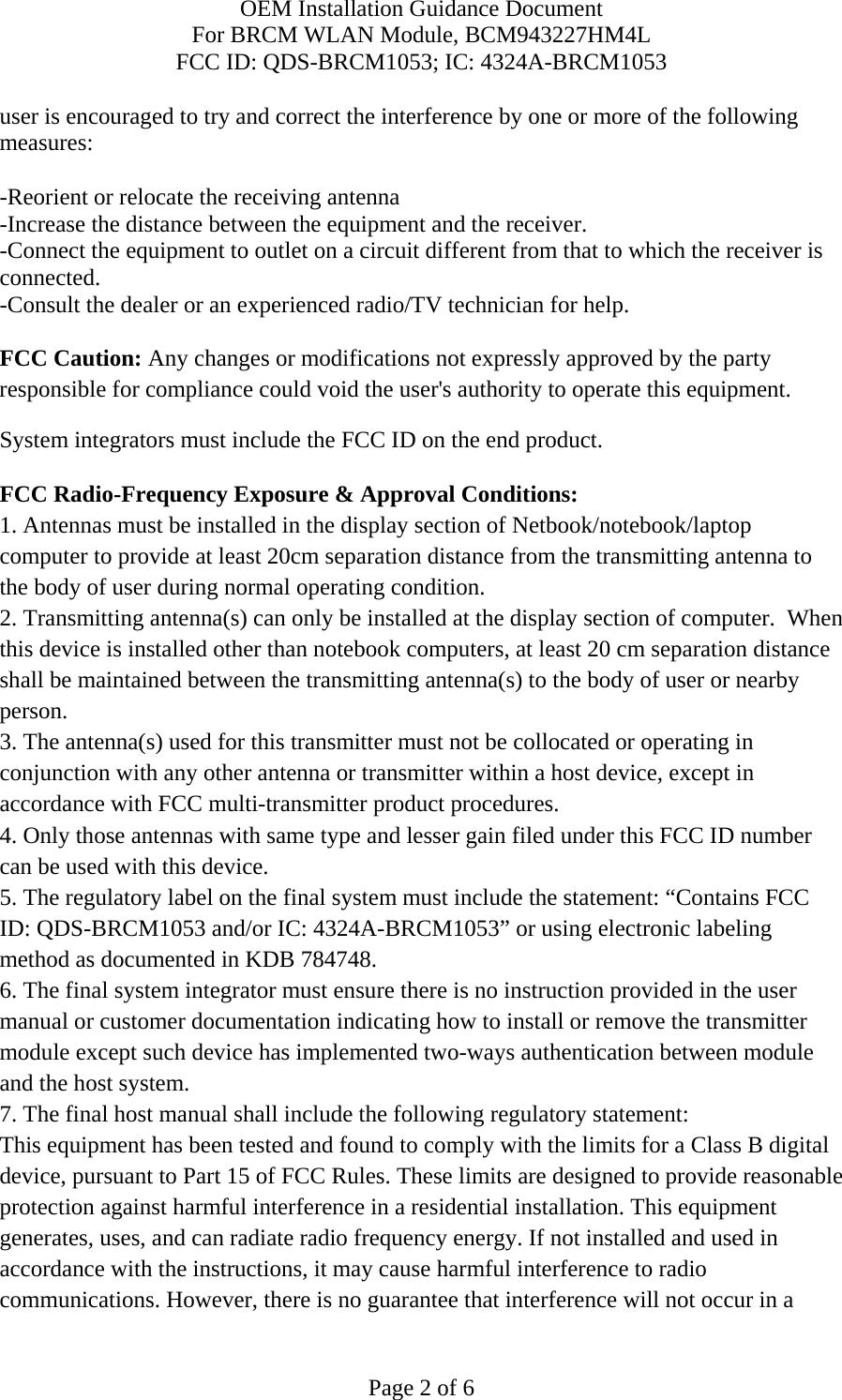 OEM Installation Guidance Document For BRCM WLAN Module, BCM943227HM4L FCC ID: QDS-BRCM1053; IC: 4324A-BRCM1053  Page 2 of 6 user is encouraged to try and correct the interference by one or more of the following measures:   -Reorient or relocate the receiving antenna -Increase the distance between the equipment and the receiver. -Connect the equipment to outlet on a circuit different from that to which the receiver is connected. -Consult the dealer or an experienced radio/TV technician for help.  FCC Caution: Any changes or modifications not expressly approved by the party responsible for compliance could void the user&apos;s authority to operate this equipment. System integrators must include the FCC ID on the end product.   FCC Radio-Frequency Exposure &amp; Approval Conditions: 1. Antennas must be installed in the display section of Netbook/notebook/laptop computer to provide at least 20cm separation distance from the transmitting antenna to the body of user during normal operating condition. 2. Transmitting antenna(s) can only be installed at the display section of computer.  When this device is installed other than notebook computers, at least 20 cm separation distance shall be maintained between the transmitting antenna(s) to the body of user or nearby person. 3. The antenna(s) used for this transmitter must not be collocated or operating in conjunction with any other antenna or transmitter within a host device, except in accordance with FCC multi-transmitter product procedures. 4. Only those antennas with same type and lesser gain filed under this FCC ID number can be used with this device. 5. The regulatory label on the final system must include the statement: “Contains FCC ID: QDS-BRCM1053 and/or IC: 4324A-BRCM1053” or using electronic labeling method as documented in KDB 784748. 6. The final system integrator must ensure there is no instruction provided in the user manual or customer documentation indicating how to install or remove the transmitter module except such device has implemented two-ways authentication between module and the host system. 7. The final host manual shall include the following regulatory statement: This equipment has been tested and found to comply with the limits for a Class B digital device, pursuant to Part 15 of FCC Rules. These limits are designed to provide reasonable protection against harmful interference in a residential installation. This equipment generates, uses, and can radiate radio frequency energy. If not installed and used in accordance with the instructions, it may cause harmful interference to radio communications. However, there is no guarantee that interference will not occur in a 