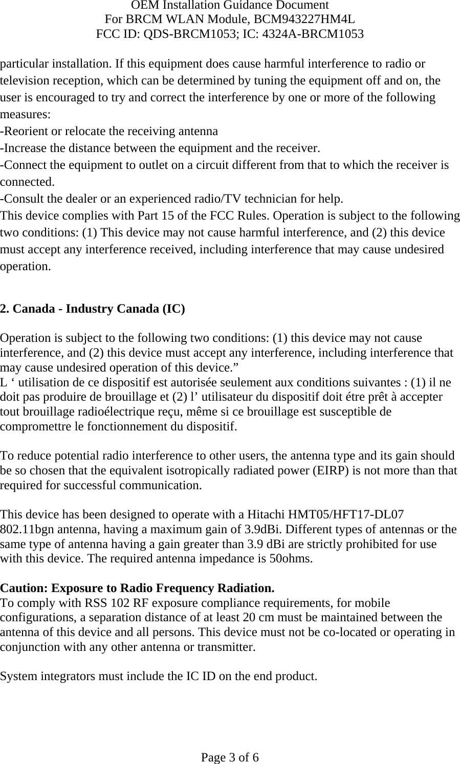 OEM Installation Guidance Document For BRCM WLAN Module, BCM943227HM4L FCC ID: QDS-BRCM1053; IC: 4324A-BRCM1053  Page 3 of 6 particular installation. If this equipment does cause harmful interference to radio or television reception, which can be determined by tuning the equipment off and on, the user is encouraged to try and correct the interference by one or more of the following measures: -Reorient or relocate the receiving antenna -Increase the distance between the equipment and the receiver. -Connect the equipment to outlet on a circuit different from that to which the receiver is connected. -Consult the dealer or an experienced radio/TV technician for help. This device complies with Part 15 of the FCC Rules. Operation is subject to the following two conditions: (1) This device may not cause harmful interference, and (2) this device must accept any interference received, including interference that may cause undesired operation.  2. Canada - Industry Canada (IC)  Operation is subject to the following two conditions: (1) this device may not cause interference, and (2) this device must accept any interference, including interference that may cause undesired operation of this device.” L ‘ utilisation de ce dispositif est autorisée seulement aux conditions suivantes : (1) il ne doit pas produire de brouillage et (2) l’ utilisateur du dispositif doit étre prêt à accepter tout brouillage radioélectrique reçu, même si ce brouillage est susceptible de compromettre le fonctionnement du dispositif.  To reduce potential radio interference to other users, the antenna type and its gain should be so chosen that the equivalent isotropically radiated power (EIRP) is not more than that required for successful communication.  This device has been designed to operate with a Hitachi HMT05/HFT17-DL07 802.11bgn antenna, having a maximum gain of 3.9dBi. Different types of antennas or the same type of antenna having a gain greater than 3.9 dBi are strictly prohibited for use with this device. The required antenna impedance is 50ohms.  Caution: Exposure to Radio Frequency Radiation. To comply with RSS 102 RF exposure compliance requirements, for mobile configurations, a separation distance of at least 20 cm must be maintained between the antenna of this device and all persons. This device must not be co-located or operating in conjunction with any other antenna or transmitter.  System integrators must include the IC ID on the end product.   