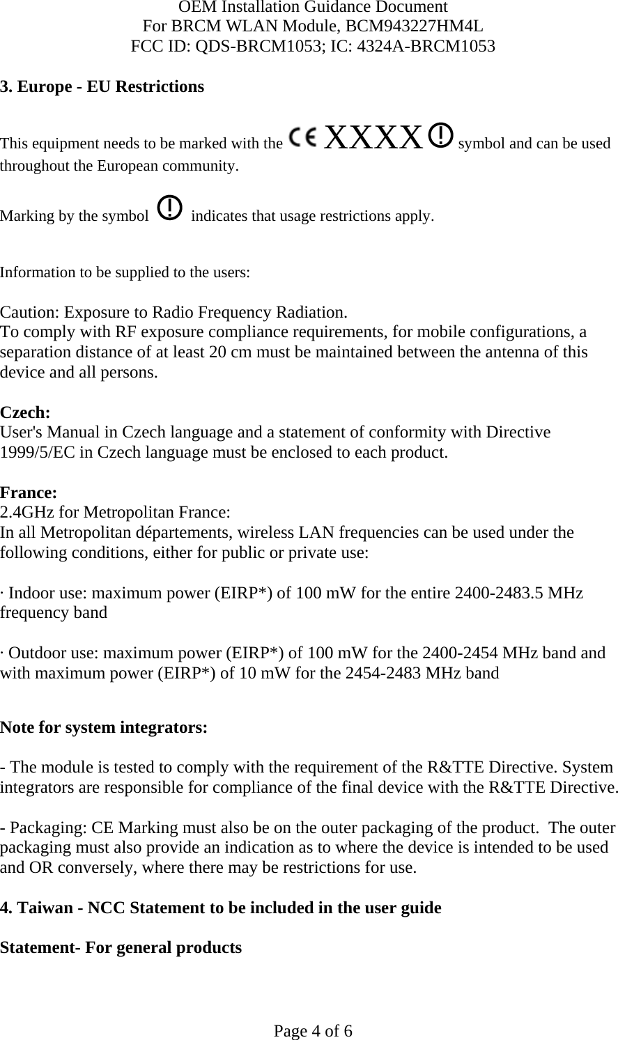 OEM Installation Guidance Document For BRCM WLAN Module, BCM943227HM4L FCC ID: QDS-BRCM1053; IC: 4324A-BRCM1053  Page 4 of 6 3. Europe - EU Restrictions This equipment needs to be marked with the   XXXX  symbol and can be used throughout the European community.  Marking by the symbol     indicates that usage restrictions apply.  Information to be supplied to the users:  Caution: Exposure to Radio Frequency Radiation.   To comply with RF exposure compliance requirements, for mobile configurations, a separation distance of at least 20 cm must be maintained between the antenna of this device and all persons.  Czech:  User&apos;s Manual in Czech language and a statement of conformity with Directive 1999/5/EC in Czech language must be enclosed to each product.   France: 2.4GHz for Metropolitan France:   In all Metropolitan départements, wireless LAN frequencies can be used under the following conditions, either for public or private use:  · Indoor use: maximum power (EIRP*) of 100 mW for the entire 2400-2483.5 MHz frequency band · Outdoor use: maximum power (EIRP*) of 100 mW for the 2400-2454 MHz band and with maximum power (EIRP*) of 10 mW for the 2454-2483 MHz band  Note for system integrators:   - The module is tested to comply with the requirement of the R&amp;TTE Directive. System integrators are responsible for compliance of the final device with the R&amp;TTE Directive.   - Packaging: CE Marking must also be on the outer packaging of the product.  The outer packaging must also provide an indication as to where the device is intended to be used and OR conversely, where there may be restrictions for use.   4. Taiwan - NCC Statement to be included in the user guide  Statement- For general products  