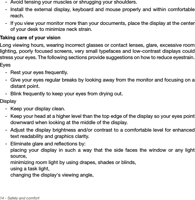 14 - Safety and comfort Avoid tensing your muscles or shrugging your shoulders. Install the external display, keyboard and mouse properly and within comfortable reach. If you view your monitor more than your documents, place the display at the center of your desk to minimize neck strain.Taking care of your visionLong viewing hours, wearing incorrect glasses or contact lenses, glare, excessive room lighting, poorly focused screens, very small typefaces and low-contrast displays could stress your eyes. The following sections provide suggestions on how to reduce eyestrain.Eyes Rest your eyes frequently. Give your eyes regular breaks by looking away from the monitor and focusing on a distant point. Blink frequently to keep your eyes from drying out.Display Keep your display clean. Keep your head at a higher level than the top edge of the display so your eyes point downward when looking at the middle of the display.  Adjust the display brightness and/or contrast to a comfortable level for enhanced text readability and graphics clarity. Eliminate glare and reflections by: placing your display in such a way that the side faces the window or any light source, minimizing room light by using drapes, shades or blinds, using a task light, changing the display&apos;s viewing angle, 