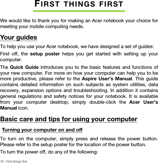 16 - First things firstFIRST THINGS FIRSTWe would like to thank you for making an Acer notebook your choice for meeting your mobile computing needs.Your guidesTo help you use your Acer notebook, we have designed a set of guides:First off, the setup poster helps you get started with setting up your computer.The Quick Guide introduces you to the basic features and functions of your new computer. For more on how your computer can help you to be more productive, please refer to the Aspire User’s Manual. This guide contains detailed information on such subjects as system utilities, data recovery, expansion options and troubleshooting. In addition it contains general regulations and safety notices for your notebook. It is available from your computer desktop; simply double-click the Acer User’s Manual icon.Basic care and tips for using your computerTurning your computer on and offTo turn on the computer, simply press and release the power button. Please refer to the setup poster for the location of the power button.To turn the power off, do any of the following: