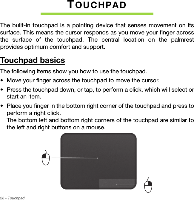 28 - TouchpadTOUCHPADThe built-in touchpad is a pointing device that senses movement on its surface. This means the cursor responds as you move your finger across the surface of the touchpad. The central location on the palmrest provides optimum comfort and support.Touchpad basicsThe following items show you how to use the touchpad.• Move your finger across the touchpad to move the cursor.• Press the touchpad down, or tap, to perform a click, which will select or start an item.• Place you finger in the bottom right corner of the touchpad and press to perform a right click.  The bottom left and bottom right corners of the touchpad are similar to the left and right buttons on a mouse.    
