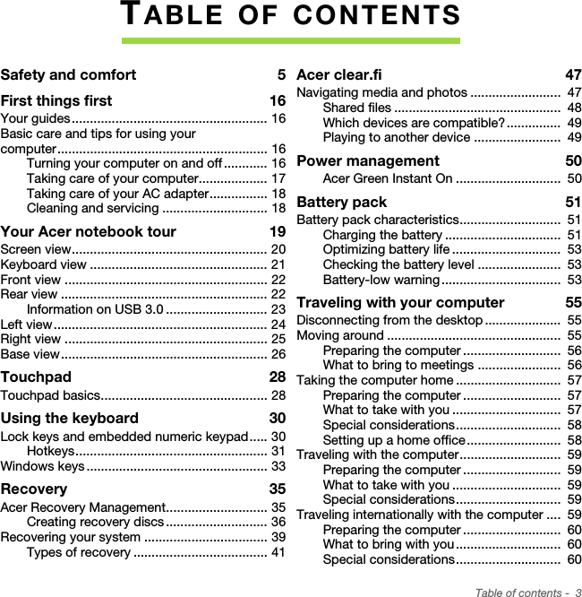 Table of contents -  3TABLE OF CONTENTSSafety and comfort  5First things first  16Your guides ...................................................... 16Basic care and tips for using your computer.......................................................... 16Turning your computer on and off ............ 16Taking care of your computer................... 17Taking care of your AC adapter................ 18Cleaning and servicing ............................. 18Your Acer notebook tour  19Screen view...................................................... 20Keyboard view ................................................. 21Front view ........................................................ 22Rear view ......................................................... 22Information on USB 3.0 ............................ 23Left view........................................................... 24Right view ........................................................ 25Base view ......................................................... 26Touchpad  28Touchpad basics.............................................. 28Using the keyboard  30Lock keys and embedded numeric keypad..... 30Hotkeys..................................................... 31Windows keys .................................................. 33Recovery  35Acer Recovery Management............................ 35Creating recovery discs ............................ 36Recovering your system .................................. 39Types of recovery ..................................... 41Acer clear.fi  47Navigating media and photos .........................  47Shared files ..............................................  48Which devices are compatible? ...............  49Playing to another device ........................  49Power management  50Acer Green Instant On .............................  50Battery pack  51Battery pack characteristics............................  51Charging the battery ................................  51Optimizing battery life ..............................  53Checking the battery level .......................  53Battery-low warning .................................  53Traveling with your computer  55Disconnecting from the desktop .....................  55Moving around ................................................  55Preparing the computer ...........................  56What to bring to meetings .......................  56Taking the computer home .............................  57Preparing the computer ...........................  57What to take with you ..............................  57Special considerations.............................  58Setting up a home office..........................  58Traveling with the computer............................  59Preparing the computer ...........................  59What to take with you ..............................  59Special considerations.............................  59Traveling internationally with the computer ....  59Preparing the computer ...........................  60What to bring with you .............................  60Special considerations.............................  60