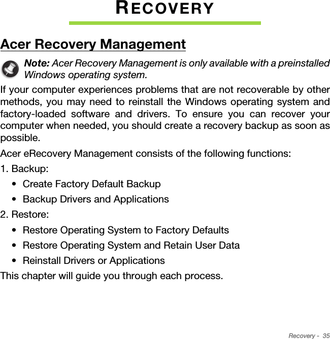 Recovery -  35RECOVERYAcer Recovery ManagementNote: Acer Recovery Management is only available with a preinstalled Windows operating system.If your computer experiences problems that are not recoverable by other methods, you may need to reinstall the Windows operating system and factory-loaded software and drivers. To ensure you can recover your computer when needed, you should create a recovery backup as soon as possible. Acer eRecovery Management consists of the following functions:1. Backup:• Create Factory Default Backup• Backup Drivers and Applications2. Restore:• Restore Operating System to Factory Defaults• Restore Operating System and Retain User Data• Reinstall Drivers or ApplicationsThis chapter will guide you through each process.