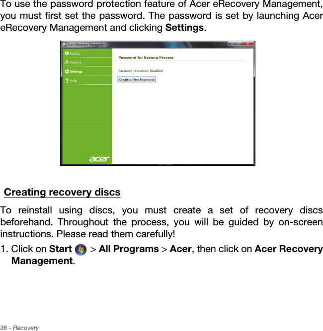 36 - RecoveryTo use the password protection feature of Acer eRecovery Management, you must first set the password. The password is set by launching Acer eRecovery Management and clicking Settings.Creating recovery discsTo reinstall using discs, you must create a set of recovery discs beforehand. Throughout the process, you will be guided by on-screen instructions. Please read them carefully!1. Click on Start  &gt; All Programs &gt; Acer, then click on Acer Recovery Management.