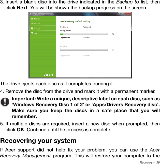 Recovery -  393. Insert a blank disc into the drive indicated in the Backup to list, then click Next. You will be shown the backup progress on the screen.The drive ejects each disc as it completes burning it.4. Remove the disc from the drive and mark it with a permanent marker.Important: Write a unique, descriptive label on each disc, such as ‘Windows Recovery Disc 1 of 2’ or ‘Apps/Drivers Recovery disc’. Make sure you keep the discs in a safe place that you will remember.5. If multiple discs are required, insert a new disc when prompted, then click OK. Continue until the process is complete.Recovering your systemIf Acer support did not help fix your problem, you can use the Acer Recovery Management program. This will restore your computer to the 