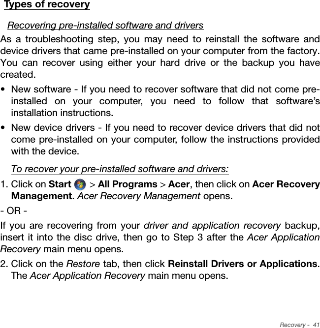 Recovery -  41Types of recoveryRecovering pre-installed software and driversAs a troubleshooting step, you may need to reinstall the software and device drivers that came pre-installed on your computer from the factory. You can recover using either your hard drive or the backup you have created.• New software - If you need to recover software that did not come pre-installed on your computer, you need to follow that software’s installation instructions. • New device drivers - If you need to recover device drivers that did not come pre-installed on your computer, follow the instructions provided with the device.To recover your pre-installed software and drivers:1. Click on Start  &gt; All Programs &gt; Acer, then click on Acer Recovery Management. Acer Recovery Management opens.- OR -If you are recovering from your driver and application recovery backup, insert it into the disc drive, then go to Step 3 after the Acer Application Recovery main menu opens.2. Click on the Restore tab, then click Reinstall Drivers or Applications. The Acer Application Recovery main menu opens.