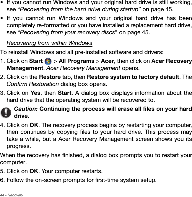 44 - Recovery• If you cannot run Windows and your original hard drive is still working, see “Recovering from the hard drive during startup” on page 45.• If you cannot run Windows and your original hard drive has been completely re-formatted or you have installed a replacement hard drive, see “Recovering from your recovery discs” on page 45.Recovering from within WindowsTo reinstall Windows and all pre-installed software and drivers:1. Click on Start  &gt; All Programs &gt; Acer, then click on Acer Recovery Management. Acer Recovery Management opens.2. Click on the Restore tab, then Restore system to factory default. The Confirm Restoration dialog box opens.3. Click on Yes, then Start. A dialog box displays information about the hard drive that the operating system will be recovered to.Caution: Continuing the process will erase all files on your hard drive.4. Click on OK. The recovery process begins by restarting your computer, then continues by copying files to your hard drive. This process may take a while, but a Acer Recovery Management screen shows you its progress.When the recovery has finished, a dialog box prompts you to restart your computer.5. Click on OK. Your computer restarts.6. Follow the on-screen prompts for first-time system setup.