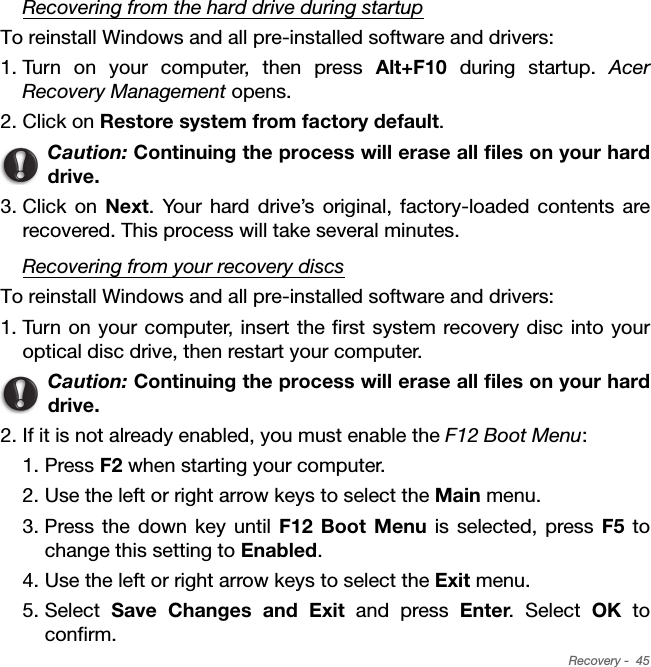Recovery -  45Recovering from the hard drive during startupTo reinstall Windows and all pre-installed software and drivers:1. Turn on your computer, then press Alt+F10 during startup. Acer Recovery Management opens.2. Click on Restore system from factory default. Caution: Continuing the process will erase all files on your hard drive.3. Click on Next. Your hard drive’s original, factory-loaded contents are recovered. This process will take several minutes.Recovering from your recovery discsTo reinstall Windows and all pre-installed software and drivers:1. Turn on your computer, insert the first system recovery disc into your optical disc drive, then restart your computer.Caution: Continuing the process will erase all files on your hard drive.2. If it is not already enabled, you must enable the F12 Boot Menu:1. Press F2 when starting your computer. 2. Use the left or right arrow keys to select the Main menu.3. Press the down key until F12 Boot Menu is selected, press F5 to change this setting to Enabled. 4. Use the left or right arrow keys to select the Exit menu.5. Select  Save Changes and Exit and press Enter. Select OK to confirm. 