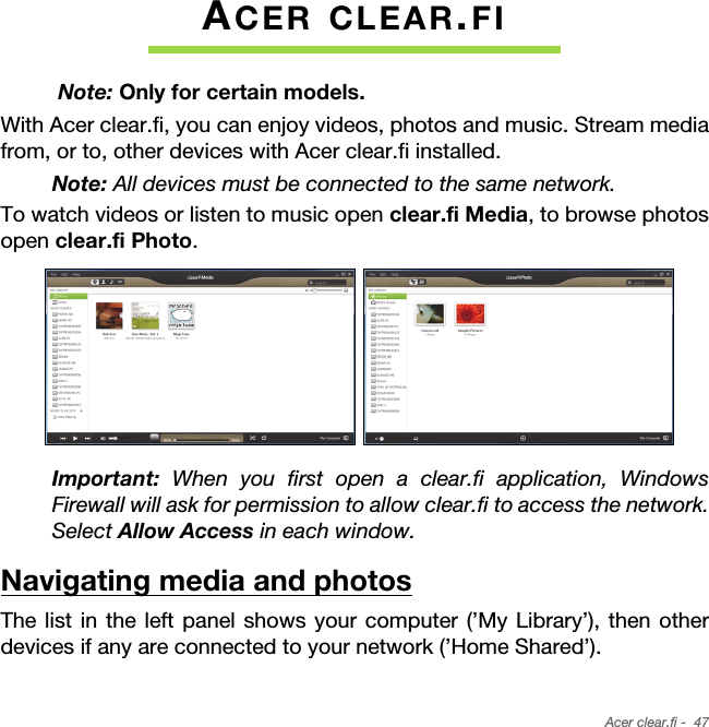 Acer clear.fi -  47ACER CLEAR.FI Note: Only for certain models.With Acer clear.fi, you can enjoy videos, photos and music. Stream media from, or to, other devices with Acer clear.fi installed.Note: All devices must be connected to the same network. To watch videos or listen to music open clear.fi Media, to browse photos open clear.fi Photo.Important: When you first open a clear.fi application, Windows Firewall will ask for permission to allow clear.fi to access the network. Select Allow Access in each window.Navigating media and photosThe list in the left panel shows your computer (’My Library’), then other devices if any are connected to your network (’Home Shared’). 