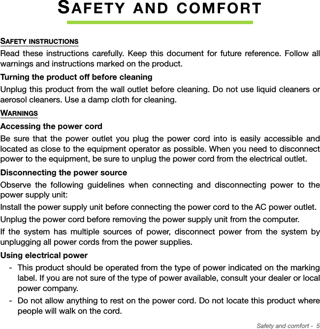 Safety and comfort -  5SAFETY AND COMFORTSAFETY INSTRUCTIONSRead these instructions carefully. Keep this document for future reference. Follow all warnings and instructions marked on the product.Turning the product off before cleaningUnplug this product from the wall outlet before cleaning. Do not use liquid cleaners or aerosol cleaners. Use a damp cloth for cleaning.WARNINGSAccessing the power cordBe sure that the power outlet you plug the power cord into is easily accessible and located as close to the equipment operator as possible. When you need to disconnect power to the equipment, be sure to unplug the power cord from the electrical outlet.Disconnecting the power sourceObserve the following guidelines when connecting and disconnecting power to the power supply unit:Install the power supply unit before connecting the power cord to the AC power outlet.Unplug the power cord before removing the power supply unit from the computer.If the system has multiple sources of power, disconnect power from the system by unplugging all power cords from the power supplies.Using electrical power This product should be operated from the type of power indicated on the marking label. If you are not sure of the type of power available, consult your dealer or local power company. Do not allow anything to rest on the power cord. Do not locate this product where people will walk on the cord.