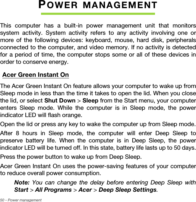 50 - Power managementPOWER MANAGEMENTThis computer has a built-in power management unit that monitors system activity. System activity refers to any activity involving one or more of the following devices: keyboard, mouse, hard disk, peripherals connected to the computer, and video memory. If no activity is detected for a period of time, the computer stops some or all of these devices in order to conserve energy.Acer Green Instant OnThe Acer Green Instant On feature allows your computer to wake up from Sleep mode in less than the time it takes to open the lid. When you close the lid, or select Shut Down &gt; Sleep from the Start menu, your computer enters Sleep mode. While the computer is in Sleep mode, the power indicator LED will flash orange.Open the lid or press any key to wake the computer up from Sleep mode.After 8 hours in Sleep mode, the computer will enter Deep Sleep to preserve battery life. When the computer is in Deep Sleep, the power indicator LED will be turned off. In this state, battery life lasts up to 50 days.Press the power button to wake up from Deep Sleep.Acer Green Instant On uses the power-saving features of your computer to reduce overall power consumption. Note: You can change the delay before entering Deep Sleep with Start &gt; All Programs &gt; Acer &gt; Deep Sleep Settings.