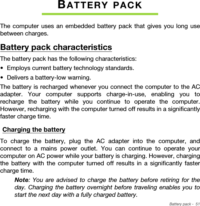 Battery pack -  51BATTERY PACKThe computer uses an embedded battery pack that gives you long use between charges.Battery pack characteristicsThe battery pack has the following characteristics:• Employs current battery technology standards.• Delivers a battery-low warning.The battery is recharged whenever you connect the computer to the AC adapter. Your computer supports charge-in-use, enabling you to recharge the battery while you continue to operate the computer. However, recharging with the computer turned off results in a significantly faster charge time.Charging the batteryTo charge the battery, plug the AC adapter into the computer, and connect to a mains power outlet. You can continue to operate your computer on AC power while your battery is charging. However, charging the battery with the computer turned off results in a significantly faster charge time.Note: You are advised to charge the battery before retiring for the day. Charging the battery overnight before traveling enables you to start the next day with a fully charged battery.