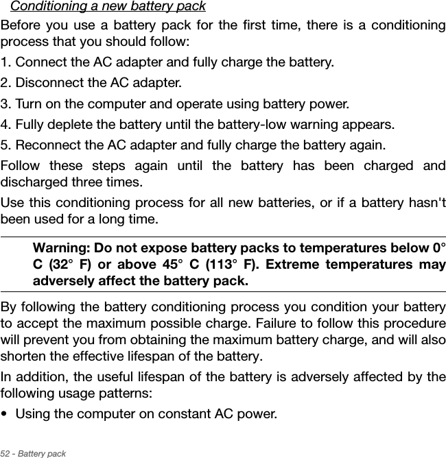 52 - Battery packConditioning a new battery packBefore you use a battery pack for the first time, there is a conditioning process that you should follow:1. Connect the AC adapter and fully charge the battery.2. Disconnect the AC adapter.3. Turn on the computer and operate using battery power.4. Fully deplete the battery until the battery-low warning appears.5. Reconnect the AC adapter and fully charge the battery again.Follow these steps again until the battery has been charged and discharged three times.Use this conditioning process for all new batteries, or if a battery hasn&apos;t been used for a long time.Warning: Do not expose battery packs to temperatures below 0° C (32° F) or above 45° C (113° F). Extreme temperatures may adversely affect the battery pack.By following the battery conditioning process you condition your battery to accept the maximum possible charge. Failure to follow this procedure will prevent you from obtaining the maximum battery charge, and will also shorten the effective lifespan of the battery.In addition, the useful lifespan of the battery is adversely affected by the following usage patterns:• Using the computer on constant AC power.