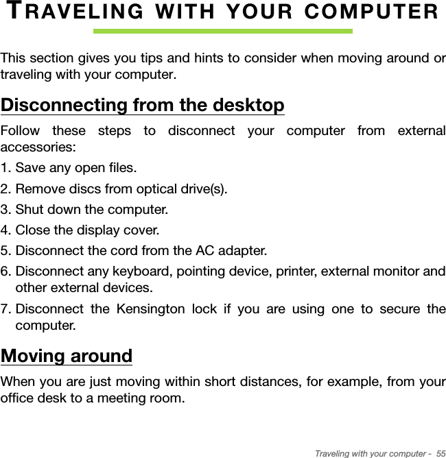 Traveling with your computer -  55TRAVELING WITH YOUR COMPUTERThis section gives you tips and hints to consider when moving around or traveling with your computer.Disconnecting from the desktopFollow these steps to disconnect your computer from external accessories:1. Save any open files.2. Remove discs from optical drive(s).3. Shut down the computer.4. Close the display cover.5. Disconnect the cord from the AC adapter.6. Disconnect any keyboard, pointing device, printer, external monitor and other external devices.7. Disconnect the Kensington lock if you are using one to secure the computer.Moving aroundWhen you are just moving within short distances, for example, from your office desk to a meeting room.