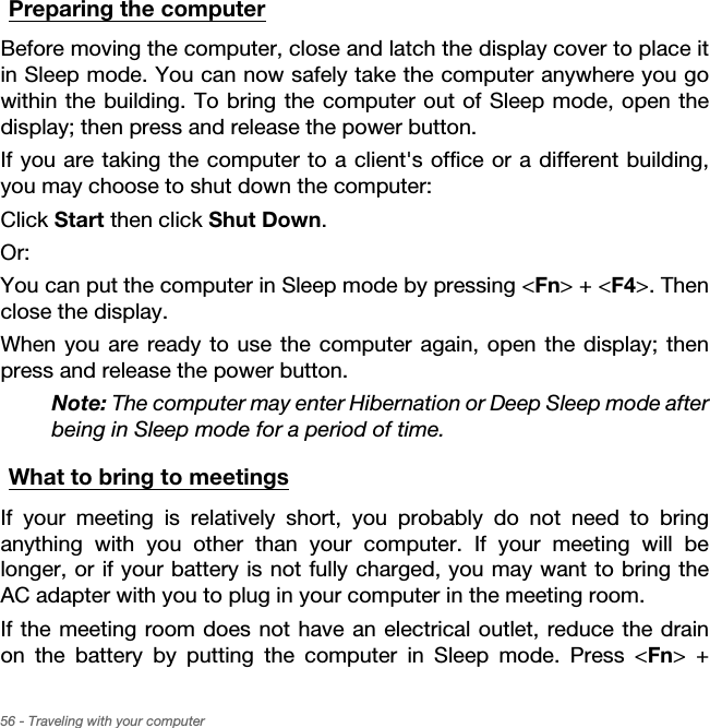 56 - Traveling with your computerPreparing the computerBefore moving the computer, close and latch the display cover to place it in Sleep mode. You can now safely take the computer anywhere you go within the building. To bring the computer out of Sleep mode, open the display; then press and release the power button.If you are taking the computer to a client&apos;s office or a different building, you may choose to shut down the computer: Click Start then click Shut Down. Or:You can put the computer in Sleep mode by pressing &lt;Fn&gt; + &lt;F4&gt;. Then close the display.When you are ready to use the computer again, open the display; then press and release the power button.Note: The computer may enter Hibernation or Deep Sleep mode after being in Sleep mode for a period of time.What to bring to meetingsIf your meeting is relatively short, you probably do not need to bring anything with you other than your computer. If your meeting will be longer, or if your battery is not fully charged, you may want to bring the AC adapter with you to plug in your computer in the meeting room.If the meeting room does not have an electrical outlet, reduce the drain on the battery by putting the computer in Sleep mode. Press &lt;Fn&gt; + 