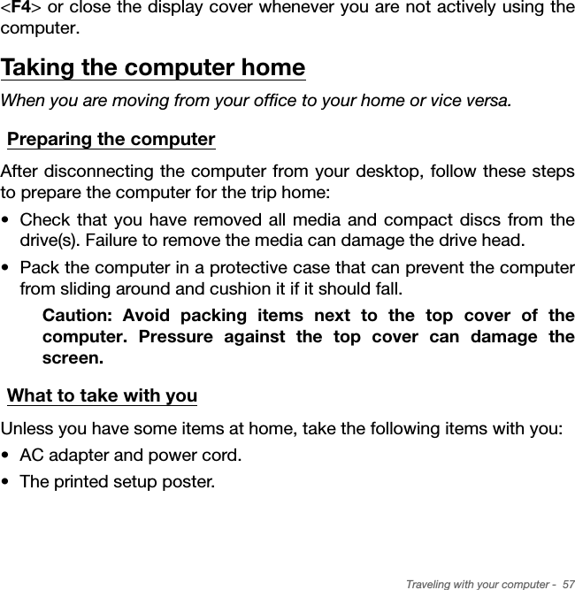 Traveling with your computer -  57&lt;F4&gt; or close the display cover whenever you are not actively using the computer. Taking the computer homeWhen you are moving from your office to your home or vice versa.Preparing the computerAfter disconnecting the computer from your desktop, follow these steps to prepare the computer for the trip home:• Check that you have removed all media and compact discs from the drive(s). Failure to remove the media can damage the drive head.• Pack the computer in a protective case that can prevent the computer from sliding around and cushion it if it should fall.Caution: Avoid packing items next to the top cover of the computer. Pressure against the top cover can damage the screen.What to take with youUnless you have some items at home, take the following items with you:• AC adapter and power cord.• The printed setup poster.