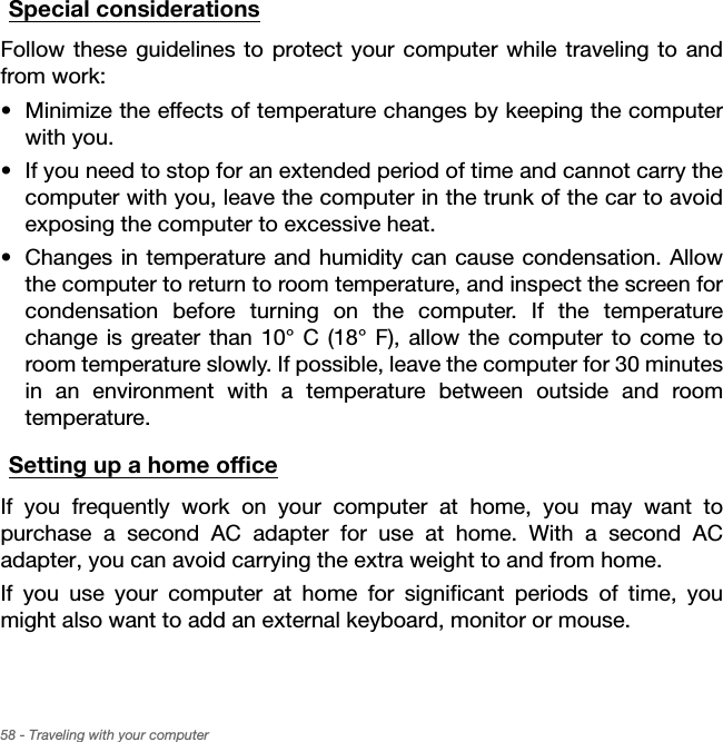 58 - Traveling with your computerSpecial considerationsFollow these guidelines to protect your computer while traveling to and from work:• Minimize the effects of temperature changes by keeping the computer with you.• If you need to stop for an extended period of time and cannot carry the computer with you, leave the computer in the trunk of the car to avoid exposing the computer to excessive heat.• Changes in temperature and humidity can cause condensation. Allow the computer to return to room temperature, and inspect the screen for condensation before turning on the computer. If the temperature change is greater than 10° C (18° F), allow the computer to come to room temperature slowly. If possible, leave the computer for 30 minutes in an environment with a temperature between outside and room temperature.Setting up a home officeIf you frequently work on your computer at home, you may want to purchase a second AC adapter for use at home. With a second AC adapter, you can avoid carrying the extra weight to and from home.If you use your computer at home for significant periods of time, you might also want to add an external keyboard, monitor or mouse.