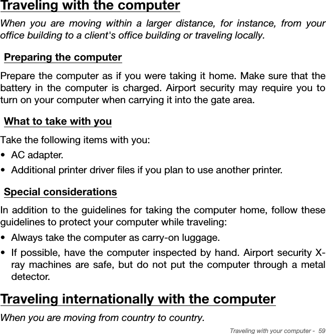 Traveling with your computer -  59Traveling with the computerWhen you are moving within a larger distance, for instance, from your office building to a client&apos;s office building or traveling locally.Preparing the computerPrepare the computer as if you were taking it home. Make sure that the battery in the computer is charged. Airport security may require you to turn on your computer when carrying it into the gate area.What to take with youTake the following items with you:• AC adapter.• Additional printer driver files if you plan to use another printer.Special considerationsIn addition to the guidelines for taking the computer home, follow these guidelines to protect your computer while traveling:• Always take the computer as carry-on luggage.• If possible, have the computer inspected by hand. Airport security X-ray machines are safe, but do not put the computer through a metal detector.Traveling internationally with the computerWhen you are moving from country to country.