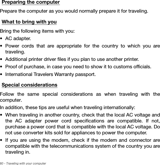 60 - Traveling with your computerPreparing the computerPrepare the computer as you would normally prepare it for traveling.What to bring with youBring the following items with you:• AC adapter.• Power cords that are appropriate for the country to which you are traveling.• Additional printer driver files if you plan to use another printer.• Proof of purchase, in case you need to show it to customs officials.• International Travelers Warranty passport.Special considerationsFollow the same special considerations as when traveling with the computer. In addition, these tips are useful when traveling internationally:• When traveling in another country, check that the local AC voltage and the AC adapter power cord specifications are compatible. If not, purchase a power cord that is compatible with the local AC voltage. Do not use converter kits sold for appliances to power the computer.• If you are using the modem, check if the modem and connector are compatible with the telecommunications system of the country you are traveling in.