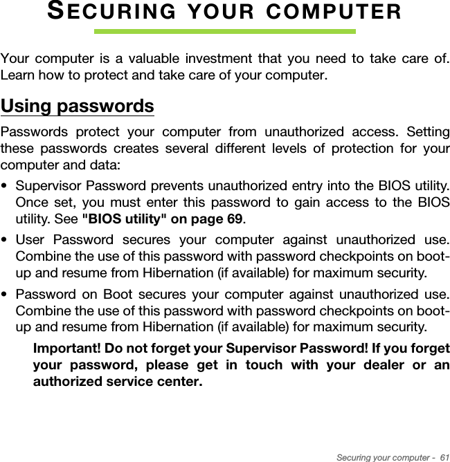 Securing your computer -  61SECURING YOUR COMPUTERYour computer is a valuable investment that you need to take care of. Learn how to protect and take care of your computer.Using passwordsPasswords protect your computer from unauthorized access. Setting these passwords creates several different levels of protection for your computer and data:• Supervisor Password prevents unauthorized entry into the BIOS utility. Once set, you must enter this password to gain access to the BIOS utility. See &quot;BIOS utility&quot; on page 69.• User Password secures your computer against unauthorized use. Combine the use of this password with password checkpoints on boot-up and resume from Hibernation (if available) for maximum security.• Password on Boot secures your computer against unauthorized use. Combine the use of this password with password checkpoints on boot-up and resume from Hibernation (if available) for maximum security.Important! Do not forget your Supervisor Password! If you forget your password, please get in touch with your dealer or an authorized service center.