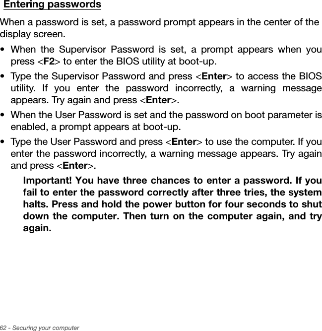 62 - Securing your computerEntering passwordsWhen a password is set, a password prompt appears in the center of the  display screen.• When the Supervisor Password is set, a prompt appears when you press &lt;F2&gt; to enter the BIOS utility at boot-up.• Type the Supervisor Password and press &lt;Enter&gt; to access the BIOS utility. If you enter the password incorrectly, a warning message appears. Try again and press &lt;Enter&gt;.• When the User Password is set and the password on boot parameter is enabled, a prompt appears at boot-up.• Type the User Password and press &lt;Enter&gt; to use the computer. If you enter the password incorrectly, a warning message appears. Try again and press &lt;Enter&gt;.Important! You have three chances to enter a password. If you fail to enter the password correctly after three tries, the system halts. Press and hold the power button for four seconds to shut down the computer. Then turn on the computer again, and try again.