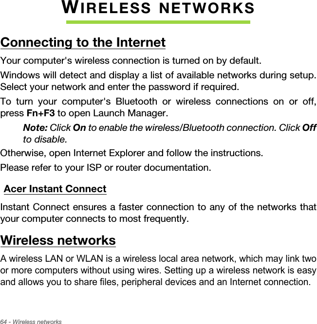 64 - Wireless networksWIRELESS NETWORKSConnecting to the InternetYour computer&apos;s wireless connection is turned on by default.Windows will detect and display a list of available networks during setup. Select your network and enter the password if required.To turn your computer&apos;s Bluetooth or wireless connections on or off, press Fn+F3 to open Launch Manager.Note: Click On to enable the wireless/Bluetooth connection. Click Offto disable.Otherwise, open Internet Explorer and follow the instructions.Please refer to your ISP or router documentation.Acer Instant ConnectInstant Connect ensures a faster connection to any of the networks that your computer connects to most frequently.Wireless networksA wireless LAN or WLAN is a wireless local area network, which may link two or more computers without using wires. Setting up a wireless network is easy and allows you to share files, peripheral devices and an Internet connection. 