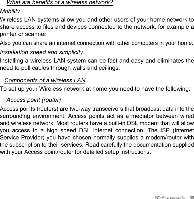 Wireless networks -  65What are benefits of a wireless network?MobilityWireless LAN systems allow you and other users of your home network to share access to files and devices connected to the network, for example a printer or scanner.Also you can share an internet connection with other computers in your home.Installation speed and simplicityInstalling a wireless LAN system can be fast and easy and eliminates the need to pull cables through walls and ceilings. Components of a wireless LANTo set up your Wireless network at home you need to have the following:Access point (router)Access points (routers) are two-way transceivers that broadcast data into the surrounding environment. Access points act as a mediator between wired and wireless network. Most routers have a built-in DSL modem that will allow you access to a high speed DSL internet connection. The ISP (Internet Service Provider) you have chosen normally supplies a modem/router with the subscription to their services. Read carefully the documentation supplied with your Access point/router for detailed setup instructions.
