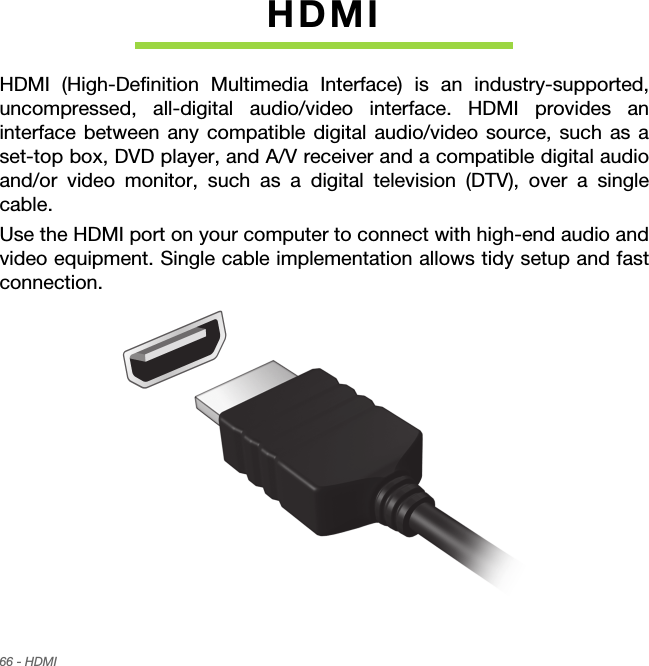 66 - HDMIHDMIHDMI (High-Definition Multimedia Interface) is an industry-supported, uncompressed, all-digital audio/video interface. HDMI provides an interface between any compatible digital audio/video source, such as a set-top box, DVD player, and A/V receiver and a compatible digital audio and/or video monitor, such as a digital television (DTV), over a single cable.Use the HDMI port on your computer to connect with high-end audio and video equipment. Single cable implementation allows tidy setup and fast connection.