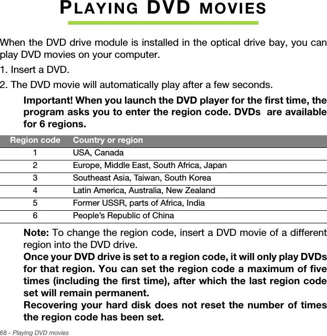 68 - Playing DVD moviesPLAYING DVD MOVIESWhen the DVD drive module is installed in the optical drive bay, you can play DVD movies on your computer.1. Insert a DVD.2. The DVD movie will automatically play after a few seconds.Important! When you launch the DVD player for the first time, the program asks you to enter the region code. DVDs  are available for 6 regions. Note: To change the region code, insert a DVD movie of a different region into the DVD drive.  Once your DVD drive is set to a region code, it will only play DVDs for that region. You can set the region code a maximum of five times (including the first time), after which the last region code set will remain permanent.  Recovering your hard disk does not reset the number of times the region code has been set. Region code Country or region1 USA, Canada2 Europe, Middle East, South Africa, Japan3 Southeast Asia, Taiwan, South Korea4 Latin America, Australia, New Zealand5 Former USSR, parts of Africa, India6 People’s Republic of China