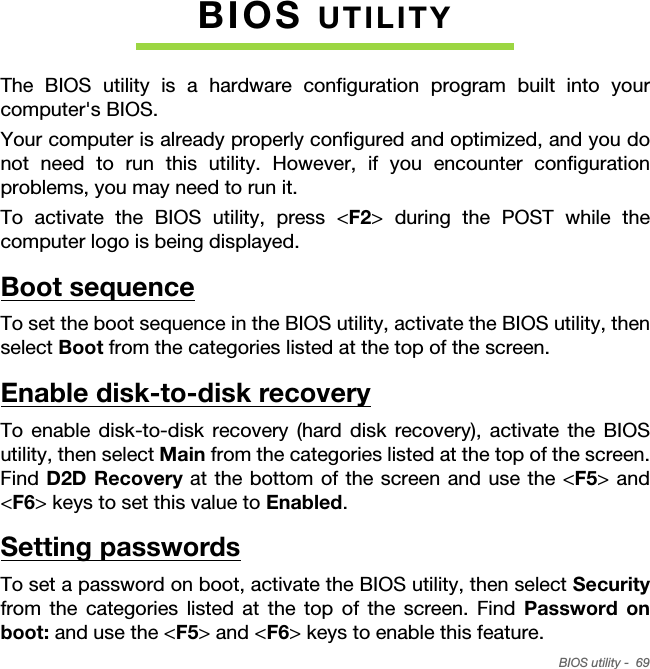 BIOS utility -  69BIOS UTILITYThe BIOS utility is a hardware configuration program built into your computer&apos;s BIOS.Your computer is already properly configured and optimized, and you do not need to run this utility. However, if you encounter configuration problems, you may need to run it.To activate the BIOS utility, press &lt;F2&gt; during the POST while the computer logo is being displayed.Boot sequenceTo set the boot sequence in the BIOS utility, activate the BIOS utility, then select Boot from the categories listed at the top of the screen. Enable disk-to-disk recoveryTo enable disk-to-disk recovery (hard disk recovery), activate the BIOS utility, then select Main from the categories listed at the top of the screen. Find D2D Recovery at the bottom of the screen and use the &lt;F5&gt; and &lt;F6&gt; keys to set this value to Enabled.Setting passwordsTo set a password on boot, activate the BIOS utility, then select Securityfrom the categories listed at the top of the screen. Find Password on boot: and use the &lt;F5&gt; and &lt;F6&gt; keys to enable this feature.