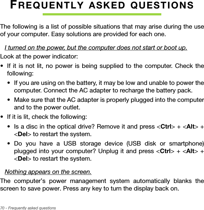 70 - Frequently asked questionsFREQUENTLY ASKED QUESTIONSThe following is a list of possible situations that may arise during the use of your computer. Easy solutions are provided for each one.I turned on the power, but the computer does not start or boot up.Look at the power indicator:• If it is not lit, no power is being supplied to the computer. Check the following:• If you are using on the battery, it may be low and unable to power the computer. Connect the AC adapter to recharge the battery pack.• Make sure that the AC adapter is properly plugged into the computer and to the power outlet.• If it is lit, check the following:• Is a disc in the optical drive? Remove it and press &lt;Ctrl&gt; + &lt;Alt&gt; + &lt;Del&gt; to restart the system.• Do you have a USB storage device (USB disk or smartphone) plugged into your computer? Unplug it and press &lt;Ctrl&gt; + &lt;Alt&gt; + &lt;Del&gt; to restart the system.Nothing appears on the screen.The computer’s power management system automatically blanks the screen to save power. Press any key to turn the display back on.