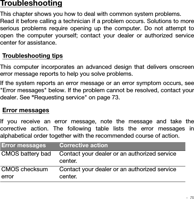  -  75TroubleshootingThis chapter shows you how to deal with common system problems.  Read it before calling a technician if a problem occurs. Solutions to more serious problems require opening up the computer. Do not attempt to open the computer yourself; contact your dealer or authorized service center for assistance.Troubleshooting tipsThis computer incorporates an advanced design that delivers onscreen error message reports to help you solve problems.If the system reports an error message or an error symptom occurs, see &quot;Error messages&quot; below. If the problem cannot be resolved, contact your dealer. See &quot;Requesting service&quot; on page 73.Error messagesIf you receive an error message, note the message and take the corrective action. The following table lists the error messages in alphabetical order together with the recommended course of action.Error messages Corrective actionCMOS battery bad Contact your dealer or an authorized service center.CMOS checksum errorContact your dealer or an authorized service center.