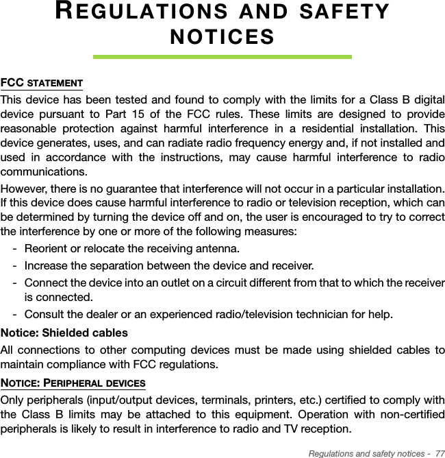 Regulations and safety notices -  77REGULATIONS AND SAFETY NOTICESFCC STATEMENTThis device has been tested and found to comply with the limits for a Class B digital device pursuant to Part 15 of the FCC rules. These limits are designed to provide reasonable protection against harmful interference in a residential installation. This device generates, uses, and can radiate radio frequency energy and, if not installed and used in accordance with the instructions, may cause harmful interference to radio communications.However, there is no guarantee that interference will not occur in a particular installation. If this device does cause harmful interference to radio or television reception, which can be determined by turning the device off and on, the user is encouraged to try to correct the interference by one or more of the following measures: Reorient or relocate the receiving antenna. Increase the separation between the device and receiver. Connect the device into an outlet on a circuit different from that to which the receiver is connected. Consult the dealer or an experienced radio/television technician for help.Notice: Shielded cablesAll connections to other computing devices must be made using shielded cables to maintain compliance with FCC regulations.NOTICE: PERIPHERAL DEVICESOnly peripherals (input/output devices, terminals, printers, etc.) certified to comply with the Class B limits may be attached to this equipment. Operation with non-certified peripherals is likely to result in interference to radio and TV reception.