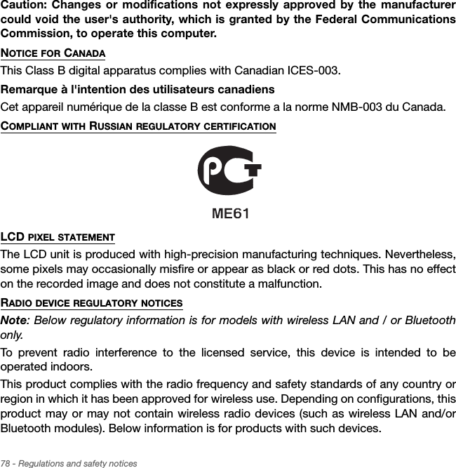 78 - Regulations and safety noticesCaution: Changes or modifications not expressly approved by the manufacturer could void the user&apos;s authority, which is granted by the Federal Communications Commission, to operate this computer.NOTICE FOR CANADAThis Class B digital apparatus complies with Canadian ICES-003.Remarque à l&apos;intention des utilisateurs canadiensCet appareil numérique de la classe B est conforme a la norme NMB-003 du Canada.COMPLIANT WITH RUSSIAN REGULATORY CERTIFICATIONLCD PIXEL STATEMENTThe LCD unit is produced with high-precision manufacturing techniques. Nevertheless, some pixels may occasionally misfire or appear as black or red dots. This has no effect on the recorded image and does not constitute a malfunction.RADIO DEVICE REGULATORY NOTICESNote: Below regulatory information is for models with wireless LAN and / or Bluetooth only.To prevent radio interference to the licensed service, this device is intended to be operated indoors.This product complies with the radio frequency and safety standards of any country or region in which it has been approved for wireless use. Depending on configurations, this product may or may not contain wireless radio devices (such as wireless LAN and/or Bluetooth modules). Below information is for products with such devices.