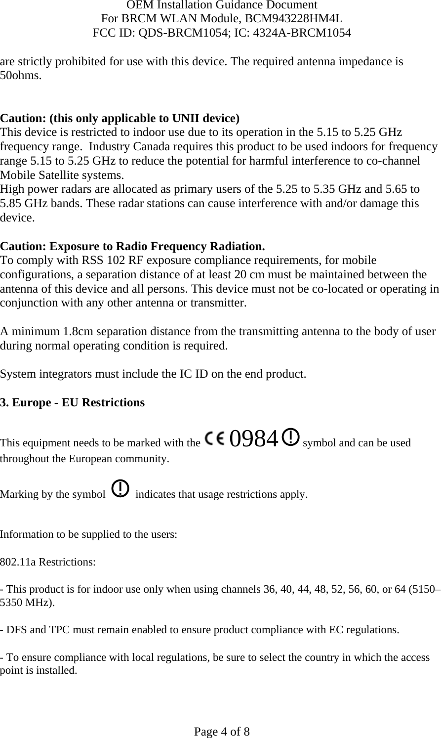 OEM Installation Guidance Document For BRCM WLAN Module, BCM943228HM4L FCC ID: QDS-BRCM1054; IC: 4324A-BRCM1054  Page 4 of 8 are strictly prohibited for use with this device. The required antenna impedance is 50ohms.   Caution: (this only applicable to UNII device) This device is restricted to indoor use due to its operation in the 5.15 to 5.25 GHz frequency range.  Industry Canada requires this product to be used indoors for frequency range 5.15 to 5.25 GHz to reduce the potential for harmful interference to co-channel Mobile Satellite systems. High power radars are allocated as primary users of the 5.25 to 5.35 GHz and 5.65 to 5.85 GHz bands. These radar stations can cause interference with and/or damage this device.  Caution: Exposure to Radio Frequency Radiation. To comply with RSS 102 RF exposure compliance requirements, for mobile configurations, a separation distance of at least 20 cm must be maintained between the antenna of this device and all persons. This device must not be co-located or operating in conjunction with any other antenna or transmitter.  A minimum 1.8cm separation distance from the transmitting antenna to the body of user during normal operating condition is required.   System integrators must include the IC ID on the end product.   3. Europe - EU Restrictions This equipment needs to be marked with the   0984  symbol and can be used throughout the European community.  Marking by the symbol     indicates that usage restrictions apply.  Information to be supplied to the users: 802.11a Restrictions: - This product is for indoor use only when using channels 36, 40, 44, 48, 52, 56, 60, or 64 (5150–5350 MHz).       - DFS and TPC must remain enabled to ensure product compliance with EC regulations.      - To ensure compliance with local regulations, be sure to select the country in which the access point is installed. 