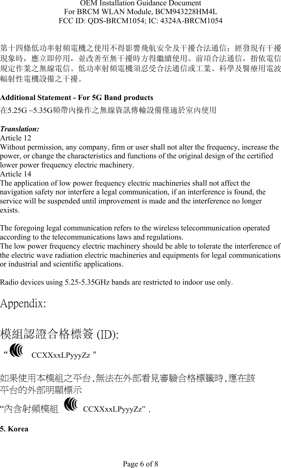 OEM Installation Guidance Document For BRCM WLAN Module, BCM943228HM4L FCC ID: QDS-BRCM1054; IC: 4324A-BRCM1054  Page 6 of 8  第十四條低功率射頻電機之使用不得影響飛航安全及干擾合法通信；經發現有干擾現象時，應立即停用，並改善至無干擾時方得繼續使用。前項合法通信，指依電信規定作業之無線電信。低功率射頻電機須忍受合法通信或工業、科學及醫療用電波輻射性電機設備之干擾。  Additional Statement - For 5G Band products 在5.25G ~5.35G頻帶內操作之無線資訊傳輸設備僅適於室內使用  Translation: Article 12 Without permission, any company, firm or user shall not alter the frequency, increase the power, or change the characteristics and functions of the original design of the certified lower power frequency electric machinery. Article 14 The application of low power frequency electric machineries shall not affect the navigation safety nor interfere a legal communication, if an interference is found, the service will be suspended until improvement is made and the interference no longer exists.  The foregoing legal communication refers to the wireless telecommunication operated according to the telecommunications laws and regulations. The low power frequency electric machinery should be able to tolerate the interference of the electric wave radiation electric machineries and equipments for legal communications or industrial and scientific applications.  Radio devices using 5.25-5.35GHz bands are restricted to indoor use only.  Appendix:  模組認證合格標簽 (ID): “   CCXXxxLPyyyZz＂  如果使用本模組之平台,無法在外部看見審驗合格標籤時,應在該 平台的外部明顯標示 “內含射頻模組   CCXXxxLPyyyZz” .  5. Korea  