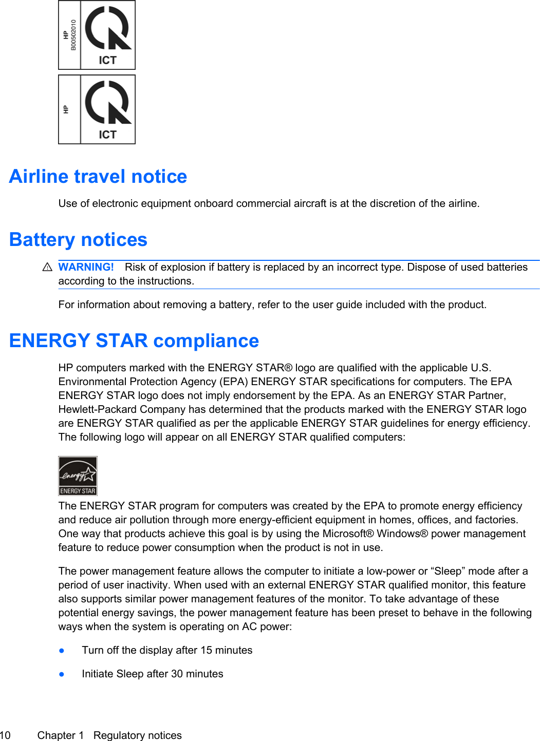 Airline travel noticeUse of electronic equipment onboard commercial aircraft is at the discretion of the airline.Battery noticesWARNING! Risk of explosion if battery is replaced by an incorrect type. Dispose of used batteriesaccording to the instructions.For information about removing a battery, refer to the user guide included with the product.ENERGY STAR complianceHP computers marked with the ENERGY STAR® logo are qualified with the applicable U.S.Environmental Protection Agency (EPA) ENERGY STAR specifications for computers. The EPAENERGY STAR logo does not imply endorsement by the EPA. As an ENERGY STAR Partner,Hewlett-Packard Company has determined that the products marked with the ENERGY STAR logoare ENERGY STAR qualified as per the applicable ENERGY STAR guidelines for energy efficiency.The following logo will appear on all ENERGY STAR qualified computers:The ENERGY STAR program for computers was created by the EPA to promote energy efficiencyand reduce air pollution through more energy-efficient equipment in homes, offices, and factories.One way that products achieve this goal is by using the Microsoft® Windows® power managementfeature to reduce power consumption when the product is not in use.The power management feature allows the computer to initiate a low-power or “Sleep” mode after aperiod of user inactivity. When used with an external ENERGY STAR qualified monitor, this featurealso supports similar power management features of the monitor. To take advantage of thesepotential energy savings, the power management feature has been preset to behave in the followingways when the system is operating on AC power:●Turn off the display after 15 minutes●Initiate Sleep after 30 minutes10 Chapter 1   Regulatory notices