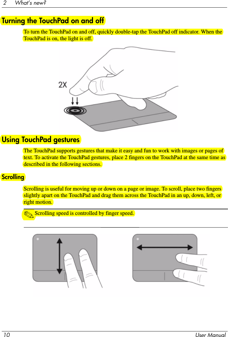 10 User Manual2     What’s new?Turning the TouchPad on and offTo turn the TouchPad on and off, quickly double-tap the TouchPad off indicator. When the TouchPad is on, the light is off.Using TouchPad gesturesThe TouchPad supports gestures that make it easy and fun to work with images or pages of text. To activate the TouchPad gestures, place 2 fingers on the TouchPad at the same time as described in the following sections. ScrollingScrolling is useful for moving up or down on a page or image. To scroll, place two fingers slightly apart on the TouchPad and drag them across the TouchPad in an up, down, left, or right motion.✎Scrolling speed is controlled by finger speed.