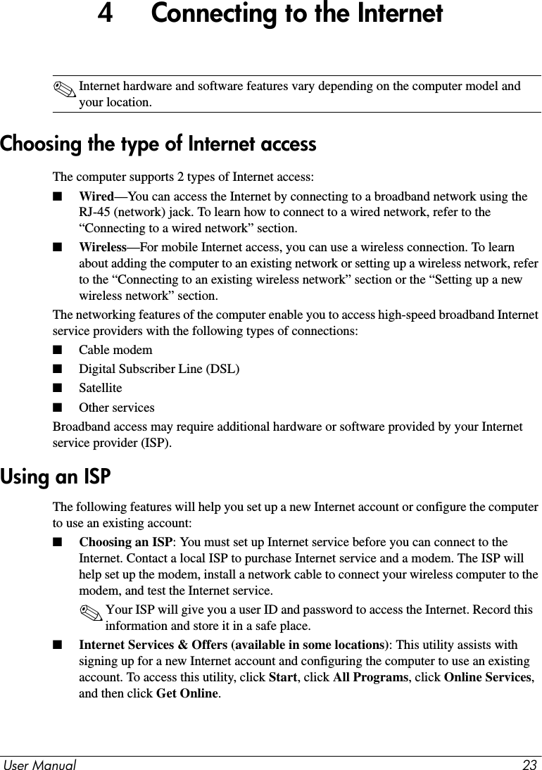 User Manual 234     Connecting to the Internet✎Internet hardware and software features vary depending on the computer model and your location.The computer supports 2 types of Internet access:■Wired—You can access the Internet by connecting to a broadband network using the RJ-45 (network) jack. To learn how to connect to a wired network, refer to the “Connecting to a wired network” section.■Wireless—For mobile Internet access, you can use a wireless connection. To learn about adding the computer to an existing network or setting up a wireless network, refer to the “Connecting to an existing wireless network” section or the “Setting up a new wireless network” section.The networking features of the computer enable you to access high-speed broadband Internet service providers with the following types of connections:■Cable modem■Digital Subscriber Line (DSL)■Satellite■Other servicesBroadband access may require additional hardware or software provided by your Internet service provider (ISP).The following features will help you set up a new Internet account or configure the computer to use an existing account: ■Choosing an ISP: You must set up Internet service before you can connect to the Internet. Contact a local ISP to purchase Internet service and a modem. The ISP will help set up the modem, install a network cable to connect your wireless computer to the modem, and test the Internet service.✎Your ISP will give you a user ID and password to access the Internet. Record this information and store it in a safe place.■Internet Services &amp; Offers (available in some locations): This utility assists with signing up for a new Internet account and configuring the computer to use an existing account. To access this utility, click Start, click All Programs, click Online Services, and then click Get Online.Choosing the type of Internet accessUsing an ISP