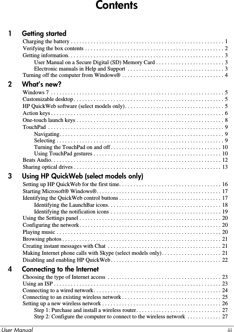 User Manual iiiContents1     Getting startedCharging the battery . . . . . . . . . . . . . . . . . . . . . . . . . . . . . . . . . . . . . . . . . . . . . . . . . . . . . . 1Verifying the box contents . . . . . . . . . . . . . . . . . . . . . . . . . . . . . . . . . . . . . . . . . . . . . . . . . 2Getting information. . . . . . . . . . . . . . . . . . . . . . . . . . . . . . . . . . . . . . . . . . . . . . . . . . . . . . . 3User Manual on a Secure Digital (SD) Memory Card . . . . . . . . . . . . . . . . . . . . . . . . 3Electronic manuals in Help and Support  . . . . . . . . . . . . . . . . . . . . . . . . . . . . . . . . . . 3Turning off the computer from Windows® . . . . . . . . . . . . . . . . . . . . . . . . . . . . . . . . . . . . 42     What’s new?Windows 7  . . . . . . . . . . . . . . . . . . . . . . . . . . . . . . . . . . . . . . . . . . . . . . . . . . . . . . . . . . . . . 5Customizable desktop. . . . . . . . . . . . . . . . . . . . . . . . . . . . . . . . . . . . . . . . . . . . . . . . . . . . . 5HP QuickWeb software (select models only). . . . . . . . . . . . . . . . . . . . . . . . . . . . . . . . . . . 5Action keys . . . . . . . . . . . . . . . . . . . . . . . . . . . . . . . . . . . . . . . . . . . . . . . . . . . . . . . . . . . . . 6One-touch launch keys . . . . . . . . . . . . . . . . . . . . . . . . . . . . . . . . . . . . . . . . . . . . . . . . . . . . 8TouchPad  . . . . . . . . . . . . . . . . . . . . . . . . . . . . . . . . . . . . . . . . . . . . . . . . . . . . . . . . . . . . . . 9Navigating. . . . . . . . . . . . . . . . . . . . . . . . . . . . . . . . . . . . . . . . . . . . . . . . . . . . . . . . . . 9Selecting . . . . . . . . . . . . . . . . . . . . . . . . . . . . . . . . . . . . . . . . . . . . . . . . . . . . . . . . . . . 9Turning the TouchPad on and off. . . . . . . . . . . . . . . . . . . . . . . . . . . . . . . . . . . . . . . 10Using TouchPad gestures . . . . . . . . . . . . . . . . . . . . . . . . . . . . . . . . . . . . . . . . . . . . . 10Beats Audio. . . . . . . . . . . . . . . . . . . . . . . . . . . . . . . . . . . . . . . . . . . . . . . . . . . . . . . . . . . . 12Sharing optical drives . . . . . . . . . . . . . . . . . . . . . . . . . . . . . . . . . . . . . . . . . . . . . . . . . . . . 133     Using HP QuickWeb (select models only)Setting up HP QuickWeb for the first time. . . . . . . . . . . . . . . . . . . . . . . . . . . . . . . . . . . . 16Starting Microsoft® Windows®. . . . . . . . . . . . . . . . . . . . . . . . . . . . . . . . . . . . . . . . . . . . 17Identifying the QuickWeb control buttons . . . . . . . . . . . . . . . . . . . . . . . . . . . . . . . . . . . . 17Identifying the LaunchBar icons. . . . . . . . . . . . . . . . . . . . . . . . . . . . . . . . . . . . . . . . 18Identifying the notification icons . . . . . . . . . . . . . . . . . . . . . . . . . . . . . . . . . . . . . . . 19Using the Settings panel . . . . . . . . . . . . . . . . . . . . . . . . . . . . . . . . . . . . . . . . . . . . . . . . . . 20Configuring the network. . . . . . . . . . . . . . . . . . . . . . . . . . . . . . . . . . . . . . . . . . . . . . . . . . 20Playing music . . . . . . . . . . . . . . . . . . . . . . . . . . . . . . . . . . . . . . . . . . . . . . . . . . . . . . . . . . 20Browsing photos . . . . . . . . . . . . . . . . . . . . . . . . . . . . . . . . . . . . . . . . . . . . . . . . . . . . . . . . 21Creating instant messages with Chat  . . . . . . . . . . . . . . . . . . . . . . . . . . . . . . . . . . . . . . . . 21Making Internet phone calls with Skype (select models only). . . . . . . . . . . . . . . . . . . . . 21Disabling and enabling HP QuickWeb. . . . . . . . . . . . . . . . . . . . . . . . . . . . . . . . . . . . . . . 224     Connecting to the InternetChoosing the type of Internet access  . . . . . . . . . . . . . . . . . . . . . . . . . . . . . . . . . . . . . . . . 23Using an ISP . . . . . . . . . . . . . . . . . . . . . . . . . . . . . . . . . . . . . . . . . . . . . . . . . . . . . . . . . . . 23Connecting to a wired network. . . . . . . . . . . . . . . . . . . . . . . . . . . . . . . . . . . . . . . . . . . . . 24Connecting to an existing wireless network . . . . . . . . . . . . . . . . . . . . . . . . . . . . . . . . . . . 25Setting up a new wireless network . . . . . . . . . . . . . . . . . . . . . . . . . . . . . . . . . . . . . . . . . . 26Step 1: Purchase and install a wireless router. . . . . . . . . . . . . . . . . . . . . . . . . . . . . . 27Step 2: Configure the computer to connect to the wireless network  . . . . . . . . . . . . 27