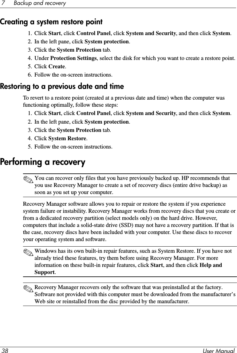 38 User Manual7     Backup and recoveryCreating a system restore point1. Click Start, click Control Panel, click System and Security, and then click System.2. In the left pane, click System protection.3. Click the System Protection tab.4. Under Protection Settings, select the disk for which you want to create a restore point.5. Click Create.6. Follow the on-screen instructions.Restoring to a previous date and timeTo revert to a restore point (created at a previous date and time) when the computer was functioning optimally, follow these steps:1. Click Start, click Control Panel, click System and Security, and then click System.2. In the left pane, click System protection.3. Click the System Protection tab.4. Click System Restore.5. Follow the on-screen instructions.✎You can recover only files that you have previously backed up. HP recommends that you use Recovery Manager to create a set of recovery discs (entire drive backup) as soon as you set up your computer. Recovery Manager software allows you to repair or restore the system if you experience system failure or instability. Recovery Manager works from recovery discs that you create or from a dedicated recovery partition (select models only) on the hard drive. However, computers that include a solid-state drive (SSD) may not have a recovery partition. If that is the case, recovery discs have been included with your computer. Use these discs to recover your operating system and software.✎Windows has its own built-in repair features, such as System Restore. If you have not already tried these features, try them before using Recovery Manager. For more information on these built-in repair features, click Start, and then click Help and Support.✎Recovery Manager recovers only the software that was preinstalled at the factory. Software not provided with this computer must be downloaded from the manufacturer’s Web site or reinstalled from the disc provided by the manufacturer.Performing a recovery