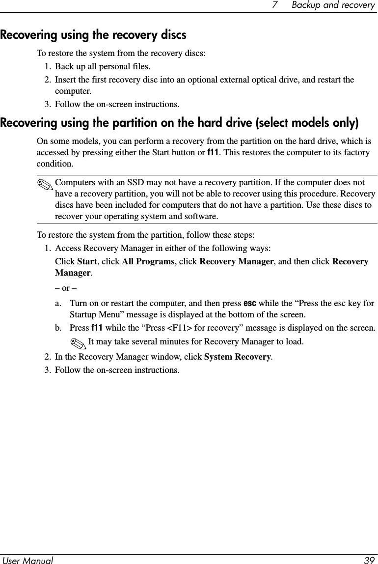 User Manual 397     Backup and recoveryRecovering using the recovery discsTo restore the system from the recovery discs:1. Back up all personal files.2. Insert the first recovery disc into an optional external optical drive, and restart the computer.3. Follow the on-screen instructions.Recovering using the partition on the hard drive (select models only)On some models, you can perform a recovery from the partition on the hard drive, which is accessed by pressing either the Start button or f11. This restores the computer to its factory condition.✎Computers with an SSD may not have a recovery partition. If the computer does not have a recovery partition, you will not be able to recover using this procedure. Recovery discs have been included for computers that do not have a partition. Use these discs to recover your operating system and software.To restore the system from the partition, follow these steps:1. Access Recovery Manager in either of the following ways:Click Start, click All Programs, click Recovery Manager, and then click Recovery Manager.– or –a. Turn on or restart the computer, and then press esc while the “Press the esc key for Startup Menu” message is displayed at the bottom of the screen. b. Press f11 while the “Press &lt;F11&gt; for recovery” message is displayed on the screen.✎It may take several minutes for Recovery Manager to load.2. In the Recovery Manager window, click System Recovery.3. Follow the on-screen instructions.