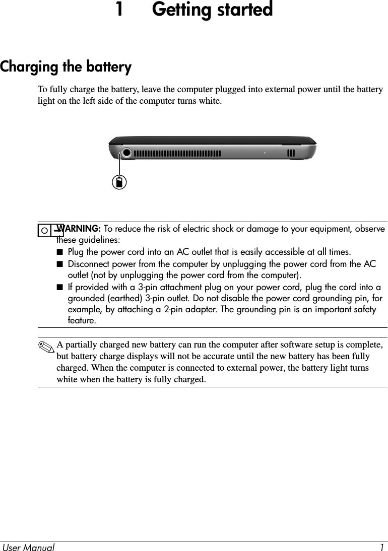 User Manual 11     Getting startedTo fully charge the battery, leave the computer plugged into external power until the battery light on the left side of the computer turns white. ïWARNING: To reduce the risk of electric shock or damage to your equipment, observe these guidelines:■Plug the power cord into an AC outlet that is easily accessible at all times.■Disconnect power from the computer by unplugging the power cord from the AC outlet (not by unplugging the power cord from the computer).■If provided with a 3-pin attachment plug on your power cord, plug the cord into a grounded (earthed) 3-pin outlet. Do not disable the power cord grounding pin, for example, by attaching a 2-pin adapter. The grounding pin is an important safety feature.✎A partially charged new battery can run the computer after software setup is complete, but battery charge displays will not be accurate until the new battery has been fully charged. When the computer is connected to external power, the battery light turns white when the battery is fully charged.Charging the battery