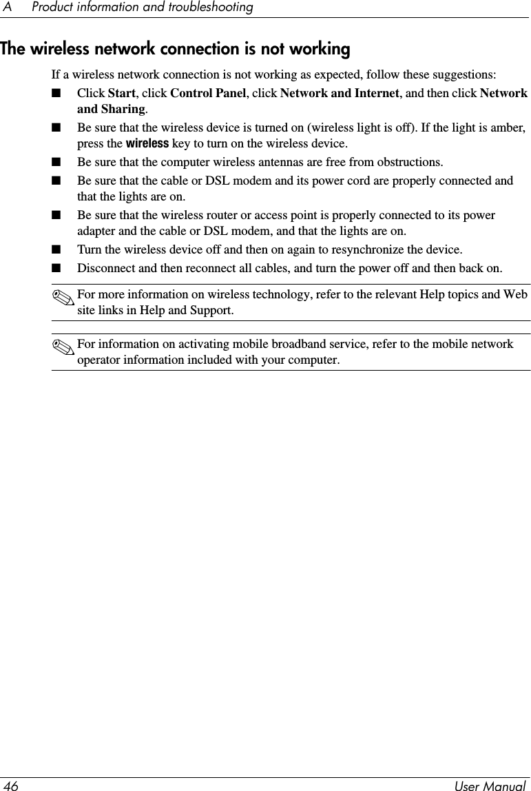 46 User ManualA     Product information and troubleshootingThe wireless network connection is not workingIf a wireless network connection is not working as expected, follow these suggestions:■Click Start, click Control Panel, click Network and Internet, and then click Network and Sharing.■Be sure that the wireless device is turned on (wireless light is off). If the light is amber, press the wireless key to turn on the wireless device.■Be sure that the computer wireless antennas are free from obstructions.■Be sure that the cable or DSL modem and its power cord are properly connected and that the lights are on.■Be sure that the wireless router or access point is properly connected to its power adapter and the cable or DSL modem, and that the lights are on.■Turn the wireless device off and then on again to resynchronize the device.■Disconnect and then reconnect all cables, and turn the power off and then back on.✎For more information on wireless technology, refer to the relevant Help topics and Web site links in Help and Support.✎For information on activating mobile broadband service, refer to the mobile network operator information included with your computer.