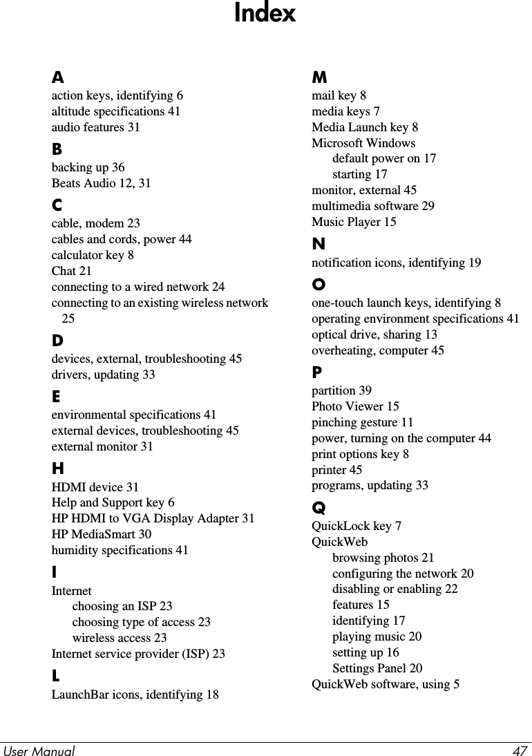 User Manual 47IndexAaction keys, identifying 6altitude specifications 41audio features 31Bbacking up 36Beats Audio 12, 31Ccable, modem 23cables and cords, power 44calculator key 8Chat 21connecting to a wired network 24connecting to an existing wireless network 25Ddevices, external, troubleshooting 45drivers, updating 33Eenvironmental specifications 41external devices, troubleshooting 45external monitor 31HHDMI device 31Help and Support key 6HP HDMI to VGA Display Adapter 31HP MediaSmart 30humidity specifications 41IInternetchoosing an ISP 23choosing type of access 23wireless access 23Internet service provider (ISP) 23LLaunchBar icons, identifying 18Mmail key 8media keys 7Media Launch key 8Microsoft Windowsdefault power on 17starting 17monitor, external 45multimedia software 29Music Player 15Nnotification icons, identifying 19Oone-touch launch keys, identifying 8operating environment specifications 41optical drive, sharing 13overheating, computer 45Ppartition 39Photo Viewer 15pinching gesture 11power, turning on the computer 44print options key 8printer 45programs, updating 33QQuickLock key 7QuickWebbrowsing photos 21configuring the network 20disabling or enabling 22features 15identifying 17playing music 20setting up 16Settings Panel 20QuickWeb software, using 5