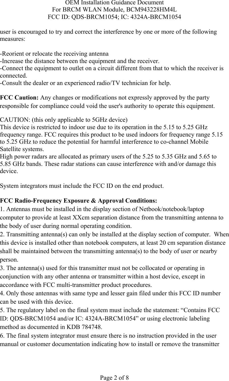 OEM Installation Guidance Document For BRCM WLAN Module, BCM943228HM4L FCC ID: QDS-BRCM1054; IC: 4324A-BRCM1054  Page 2 of 8 user is encouraged to try and correct the interference by one or more of the following measures:   -Reorient or relocate the receiving antenna -Increase the distance between the equipment and the receiver. -Connect the equipment to outlet on a circuit different from that to which the receiver is connected. -Consult the dealer or an experienced radio/TV technician for help.  FCC Caution: Any changes or modifications not expressly approved by the party responsible for compliance could void the user&apos;s authority to operate this equipment. CAUTION: (this only applicable to 5GHz device) This device is restricted to indoor use due to its operation in the 5.15 to 5.25 GHz frequency range. FCC requires this product to be used indoors for frequency range 5.15 to 5.25 GHz to reduce the potential for harmful interference to co-channel Mobile Satellite systems. High power radars are allocated as primary users of the 5.25 to 5.35 GHz and 5.65 to 5.85 GHz bands. These radar stations can cause interference with and/or damage this device.  System integrators must include the FCC ID on the end product.   FCC Radio-Frequency Exposure &amp; Approval Conditions: 1. Antennas must be installed in the display section of Netbook/notebook/laptop computer to provide at least XXcm separation distance from the transmitting antenna to the body of user during normal operating condition. 2. Transmitting antenna(s) can only be installed at the display section of computer.  When this device is installed other than notebook computers, at least 20 cm separation distance shall be maintained between the transmitting antenna(s) to the body of user or nearby person. 3. The antenna(s) used for this transmitter must not be collocated or operating in conjunction with any other antenna or transmitter within a host device, except in accordance with FCC multi-transmitter product procedures. 4. Only those antennas with same type and lesser gain filed under this FCC ID number can be used with this device. 5. The regulatory label on the final system must include the statement: “Contains FCC ID: QDS-BRCM1054 and/or IC: 4324A-BRCM1054” or using electronic labeling method as documented in KDB 784748. 6. The final system integrator must ensure there is no instruction provided in the user manual or customer documentation indicating how to install or remove the transmitter 