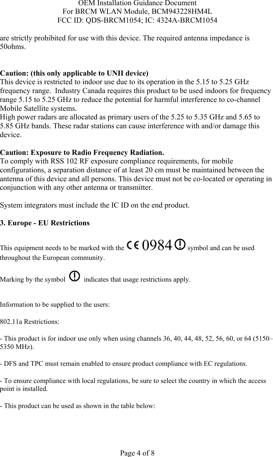 OEM Installation Guidance Document For BRCM WLAN Module, BCM943228HM4L FCC ID: QDS-BRCM1054; IC: 4324A-BRCM1054  Page 4 of 8 are strictly prohibited for use with this device. The required antenna impedance is 50ohms.   Caution: (this only applicable to UNII device) This device is restricted to indoor use due to its operation in the 5.15 to 5.25 GHz frequency range.  Industry Canada requires this product to be used indoors for frequency range 5.15 to 5.25 GHz to reduce the potential for harmful interference to co-channel Mobile Satellite systems. High power radars are allocated as primary users of the 5.25 to 5.35 GHz and 5.65 to 5.85 GHz bands. These radar stations can cause interference with and/or damage this device.  Caution: Exposure to Radio Frequency Radiation. To comply with RSS 102 RF exposure compliance requirements, for mobile configurations, a separation distance of at least 20 cm must be maintained between the antenna of this device and all persons. This device must not be co-located or operating in conjunction with any other antenna or transmitter.  System integrators must include the IC ID on the end product.   3. Europe - EU Restrictions This equipment needs to be marked with the   0984  symbol and can be used throughout the European community.  Marking by the symbol     indicates that usage restrictions apply.  Information to be supplied to the users: 802.11a Restrictions: - This product is for indoor use only when using channels 36, 40, 44, 48, 52, 56, 60, or 64 (5150–5350 MHz).       - DFS and TPC must remain enabled to ensure product compliance with EC regulations.      - To ensure compliance with local regulations, be sure to select the country in which the access point is installed. - This product can be used as shown in the table below:  