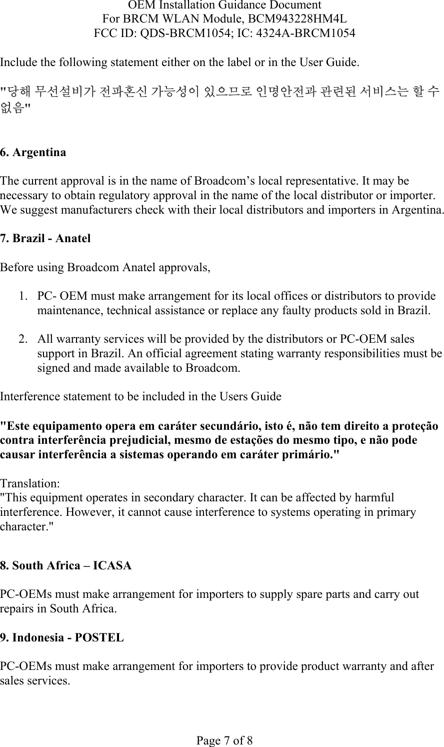 OEM Installation Guidance Document For BRCM WLAN Module, BCM943228HM4L FCC ID: QDS-BRCM1054; IC: 4324A-BRCM1054  Page 7 of 8 Include the following statement either on the label or in the User Guide.   &quot;당해 무선설비가 전파혼신 가능성이 있으므로 인명안전과 관련된 서비스는 할 수 없음&quot;   6. Argentina   The current approval is in the name of Broadcom’s local representative. It may be necessary to obtain regulatory approval in the name of the local distributor or importer. We suggest manufacturers check with their local distributors and importers in Argentina.  7. Brazil - Anatel   Before using Broadcom Anatel approvals,   1. PC- OEM must make arrangement for its local offices or distributors to provide maintenance, technical assistance or replace any faulty products sold in Brazil.   2. All warranty services will be provided by the distributors or PC-OEM sales support in Brazil. An official agreement stating warranty responsibilities must be signed and made available to Broadcom.   Interference statement to be included in the Users Guide &quot;Este equipamento opera em caráter secundário, isto é, não tem direito a proteção contra interferência prejudicial, mesmo de estações do mesmo tipo, e não pode causar interferência a sistemas operando em caráter primário.&quot; Translation:  &quot;This equipment operates in secondary character. It can be affected by harmful interference. However, it cannot cause interference to systems operating in primary character.&quot;    8. South Africa – ICASA  PC-OEMs must make arrangement for importers to supply spare parts and carry out repairs in South Africa.  9. Indonesia - POSTEL  PC-OEMs must make arrangement for importers to provide product warranty and after sales services.   